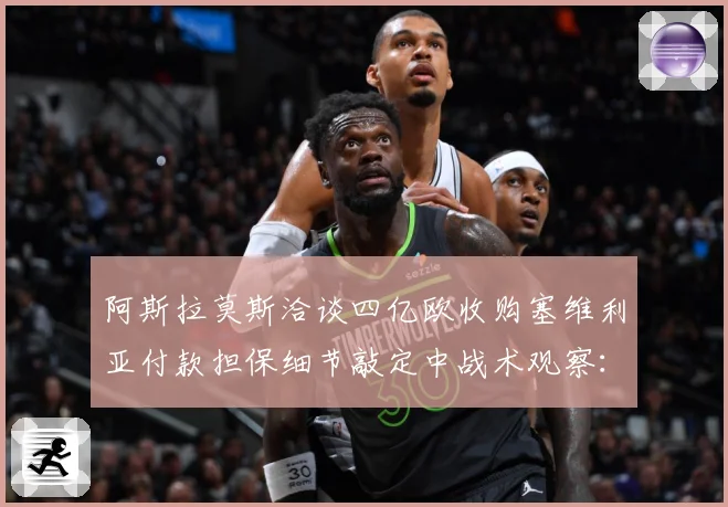 阿斯拉莫斯洽谈四亿欧收购塞维利亚付款担保细节敲定中战术观察：最新赛事动态与深度分析
