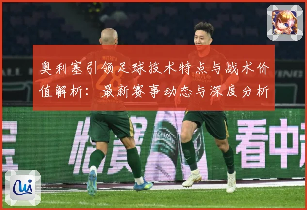 奥利塞引领足球技术特点与战术价值解析：最新赛事动态与深度分析