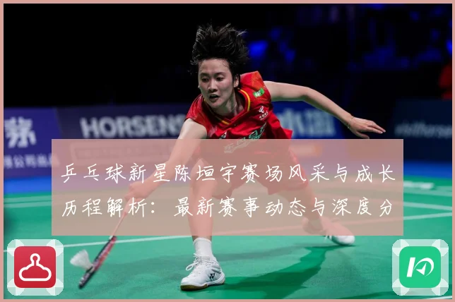 乒乓球新星陈垣宇赛场风采与成长历程解析：最新赛事动态与深度分析