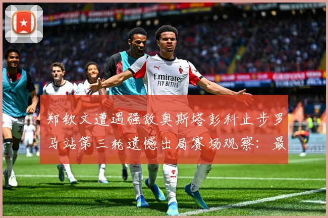 郑钦文遭遇强敌奥斯塔彭科止步罗马站第三轮遗憾出局赛场观察：最新赛事动态与深度分析